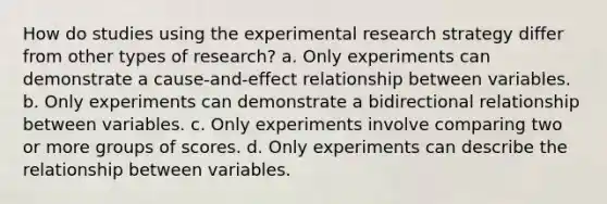 How do studies using the experimental research strategy differ from other types of research? a. Only experiments can demonstrate a cause-and-effect relationship between variables. b. Only experiments can demonstrate a bidirectional relationship between variables. c. Only experiments involve comparing two or more groups of scores. d. Only experiments can describe the relationship between variables.