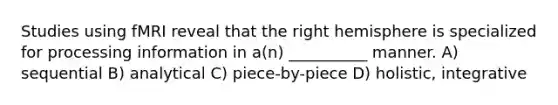 Studies using fMRI reveal that the right hemisphere is specialized for processing information in a(n) __________ manner. A) sequential B) analytical C) piece-by-piece D) holistic, integrative