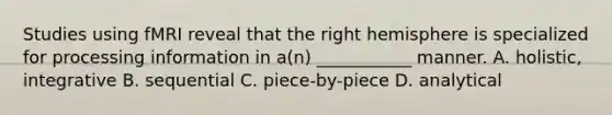 Studies using fMRI reveal that the right hemisphere is specialized for processing information in a(n) ___________ manner. A. holistic, integrative B. sequential C. piece-by-piece D. analytical