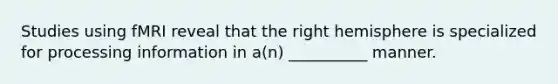 Studies using fMRI reveal that the right hemisphere is specialized for processing information in a(n) __________ manner.