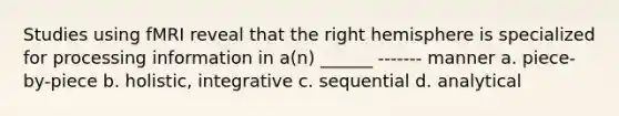 Studies using fMRI reveal that the right hemisphere is specialized for processing information in a(n) ______ ------- manner a. piece-by-piece b. holistic, integrative c. sequential d. analytical