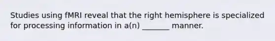 Studies using fMRI reveal that the right hemisphere is specialized for processing information in a(n) _______ manner.