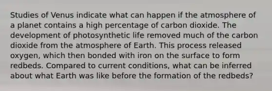 Studies of Venus indicate what can happen if the atmosphere of a planet contains a high percentage of carbon dioxide. The development of photosynthetic life removed much of the carbon dioxide from the atmosphere of Earth. This process released oxygen, which then bonded with iron on the surface to form redbeds. Compared to current conditions, what can be inferred about what Earth was like before the formation of the redbeds?