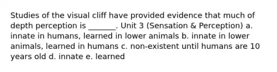 Studies of the visual cliff have provided evidence that much of depth perception is _______. Unit 3 (Sensation & Perception) a. innate in humans, learned in lower animals b. innate in lower animals, learned in humans c. non-existent until humans are 10 years old d. innate e. learned