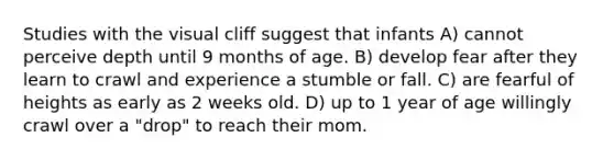 Studies with the visual cliff suggest that infants A) cannot perceive depth until 9 months of age. B) develop fear after they learn to crawl and experience a stumble or fall. C) are fearful of heights as early as 2 weeks old. D) up to 1 year of age willingly crawl over a "drop" to reach their mom.