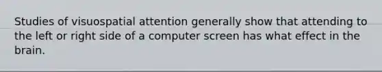 Studies of visuospatial attention generally show that attending to the left or right side of a computer screen has what effect in the brain.