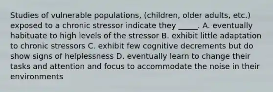 Studies of vulnerable populations, (children, older adults, etc.) exposed to a chronic stressor indicate they _____. A. eventually habituate to high levels of the stressor B. exhibit little adaptation to chronic stressors C. exhibit few cognitive decrements but do show signs of helplessness D. eventually learn to change their tasks and attention and focus to accommodate the noise in their environments