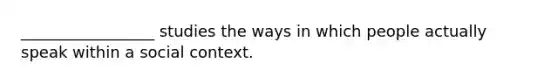 _________________ studies the ways in which people actually speak within a social context.