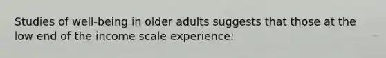 Studies of well-being in older adults suggests that those at the low end of the income scale experience: