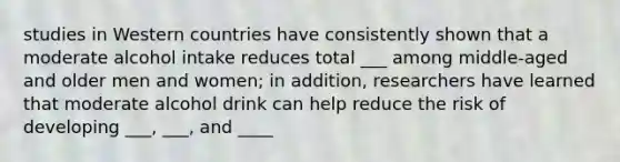 studies in Western countries have consistently shown that a moderate alcohol intake reduces total ___ among middle-aged and older men and women; in addition, researchers have learned that moderate alcohol drink can help reduce the risk of developing ___, ___, and ____