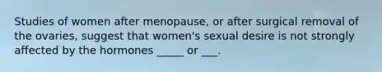 Studies of women after menopause, or after surgical removal of the ovaries, suggest that women's sexual desire is not strongly affected by the hormones _____ or ___.