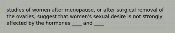 studies of women after menopause, or after surgical removal of the ovaries, suggest that women's sexual desire is not strongly affected by the hormones ____ and ____