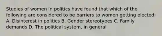 Studies of women in politics have found that which of the following are considered to be barriers to women getting elected: A. Disinterest in politics B. Gender stereotypes C. Family demands D. The political system, in general