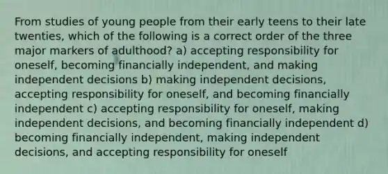 From studies of young people from their early teens to their late twenties, which of the following is a correct order of the three major markers of adulthood? a) accepting responsibility for oneself, becoming financially independent, and making independent decisions b) making independent decisions, accepting responsibility for oneself, and becoming financially independent c) accepting responsibility for oneself, making independent decisions, and becoming financially independent d) becoming financially independent, making independent decisions, and accepting responsibility for oneself