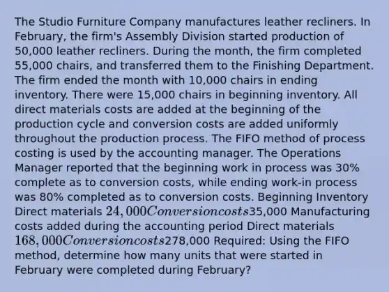 The Studio Furniture Company manufactures leather recliners. In February, the firm's Assembly Division started production of 50,000 leather recliners. During the month, the firm completed 55,000 chairs, and transferred them to the Finishing Department. The firm ended the month with 10,000 chairs in ending inventory. There were 15,000 chairs in beginning inventory. All direct materials costs are added at the beginning of the production cycle and conversion costs are added uniformly throughout the production process. The FIFO method of process costing is used by the accounting manager. The Operations Manager reported that the beginning work in process was 30% complete as to conversion costs, while ending work-in process was 80% completed as to conversion costs. Beginning Inventory Direct materials 24,000 Conversion costs35,000 Manufacturing costs added during the accounting period Direct materials 168,000 Conversion costs278,000 Required: Using the FIFO method, determine how many units that were started in February were completed during February?