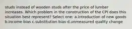 studs instead of wooden studs after the price of lumber increases. Which problem in the construction of the CPI does this situation best represent? Select one: a.introduction of new goods b.income bias c.substitution bias d.unmeasured quality change