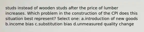 studs instead of wooden studs after the price of lumber increases. Which problem in the construction of the CPI does this situation best represent? Select one: a.introduction of new goods b.income bias c.substitution bias d.unmeasured quality change