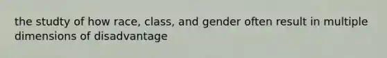 the studty of how race, class, and gender often result in multiple dimensions of disadvantage