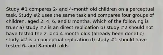 Study #1 compares 2- and 4-month old children on a perceptual task. Study #2 uses the same task and compares four groups of children, aged 2, 4, 6, and 8 months. Which of the following is true? a) study #2 is an direct replication b) study #2 should not have tested the 2- and 4-month olds (already been done) c) study #2 is a conceptual replication d) study #1 should have tested 6- and 8-month olds