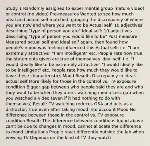 Study 1 Randomly assigned to experimental group (nature video) or control (no video) Pre-measures Wanted to see how much ideal and actual self matched; gauging the discrepancy of where you are now and where you want to be Actual self: 10 adjectives describing "type of person you are" Ideal self: 10 adjectives describing "type of person you would like to be" Post-measure Measured actual self and ideal self again, then found how people's mood was feeling influenced this Actual self: i.e. "I am extremely attractive" "I am intelligent" etc. People rate how true the statements given are true of themselves Ideal self: i.e. "I would ideally like to be extremely attractive" "I would ideally like to be intelligent" etc. People rate how much they would like to have these characteristics Mood Results Discrepancy in ideal-actual self More likely for those in the control vs. TV-exposure condition Bigger gap between who people said they are and who they want to be when they aren't watching media Less gap when you watched a video (even if it had nothing to do with themselves) Result: TV watching reduces OSA and acts as a distractor, true even after taking mood into account Mood No difference between those in the control vs. TV exposure condition Result: The difference between conditions found above can't be due to changes in mood; cannot allocate the difference to mood Limitations People react differently outside the lab when viewing TV Depends on the kind of TV they watch