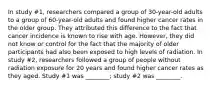 In study #1, researchers compared a group of 30-year-old adults to a group of 60-year-old adults and found higher cancer rates in the older group. They attributed this difference to the fact that cancer incidence is known to rise with age. However, they did not know or control for the fact that the majority of older participants had also been exposed to high levels of radiation. In study #2, researchers followed a group of people without radiation exposure for 20 years and found higher cancer rates as they aged. Study #1 was ________; study #2 was ________.