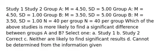 Study 1 Study 2 Group A: M = 4.50, SD = 5.00 Group A: M = 4.50, SD = 1.00 Group B: M = 3.50, SD = 5.00 Group B: M = 3.50, SD = 1.00 N = 40 per group N = 40 per group Which of the above studies is more likely to find a significant difference between groups A and B? Select one: a. Study 1 b. Study 2 Correct c. Neither are likely to find significant results d. Cannot be determined from the information given