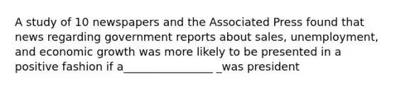 A study of 10 newspapers and the Associated Press found that news regarding government reports about sales, unemployment, and economic growth was more likely to be presented in a positive fashion if a________________ _was president