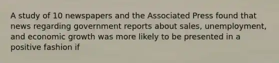 A study of 10 newspapers and the Associated Press found that news regarding government reports about sales, unemployment, and economic growth was more likely to be presented in a positive fashion if