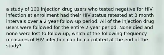 a study of 100 injection drug users who tested negative for HIV infection at enrollment had their HIV status retested at 3 month intervals over a 2-year-follow-up period. All of the injection drug users were followed for the entire 2-year period. None died and none were lost to follow-up, which of the following frequency measures of HIV infection can be calculated at the end of the study?