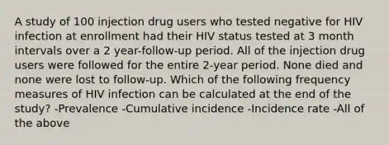 A study of 100 injection drug users who tested negative for HIV infection at enrollment had their HIV status tested at 3 month intervals over a 2 year-follow-up period. All of the injection drug users were followed for the entire 2-year period. None died and none were lost to follow-up. Which of the following frequency measures of HIV infection can be calculated at the end of the study? -Prevalence -Cumulative incidence -Incidence rate -All of the above