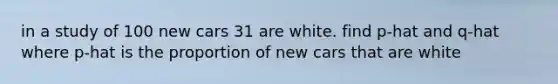 in a study of 100 new cars 31 are white. find p-hat and q-hat where p-hat is the proportion of new cars that are white