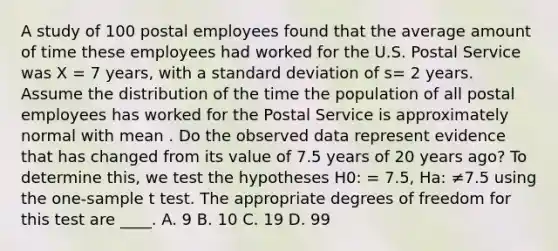 A study of 100 postal employees found that the average amount of time these employees had worked for the U.S. Postal Service was X = 7 years, with a standard deviation of s= 2 years. Assume the distribution of the time the population of all postal employees has worked for the Postal Service is approximately normal with mean . Do the observed data represent evidence that has changed from its value of 7.5 years of 20 years ago? To determine this, we test the hypotheses H0: = 7.5, Ha: ≠7.5 using the one-sample t test. The appropriate degrees of freedom for this test are ____. A. 9 B. 10 C. 19 D. 99