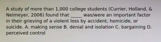 A study of more than 1,000 college students (Currier, Holland, & Neimeyer, 2006) found that _____ was/were an important factor in their grieving of a violent loss by accident, homicide, or suicide. A. making sense B. denial and isolation C. bargaining D. perceived control