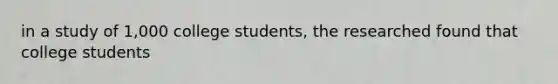 in a study of 1,000 college students, the researched found that college students