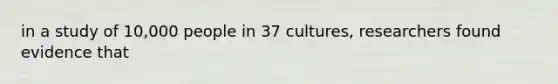 in a study of 10,000 people in 37 cultures, researchers found evidence that