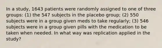 In a study, 1643 patients were randomly assigned to one of three​ groups: (1) the 547 subjects in the placebo group; (2) 550 subjects were in a group given meds to take regularly; (3) 546 subjects were in a group given pills with the medication to be taken when needed. In what way was replication applied in the​ study?