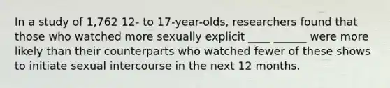 In a study of 1,762 12- to 17-year-olds, researchers found that those who watched more sexually explicit ____ ______ were more likely than their counterparts who watched fewer of these shows to initiate sexual intercourse in the next 12 months.