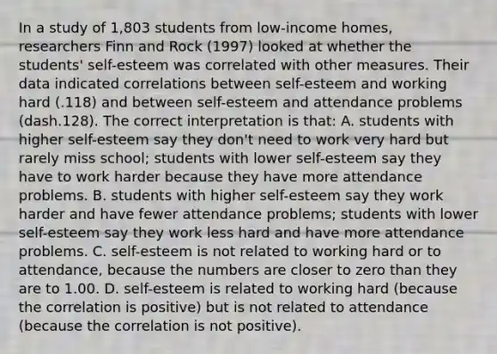 In a study of​ 1,803 students from​ low-income homes, researchers Finn and Rock​ (1997) looked at whether the​ students' self-esteem was correlated with other measures. Their data indicated correlations between​ self-esteem and working hard​ (.118) and between​ self-esteem and attendance problems ​(dash​.128). The correct interpretation is​ that: A. students with higher​ self-esteem say they​ don't need to work very hard but rarely miss​ school; students with lower​ self-esteem say they have to work harder because they have more attendance problems. B. students with higher​ self-esteem say they work harder and have fewer attendance​ problems; students with lower​ self-esteem say they work less hard and have more attendance problems. C. ​self-esteem is not related to working hard or to​ attendance, because the numbers are closer to zero than they are to 1.00. D. self-esteem is related to working hard​ (because the correlation is​ positive) but is not related to attendance​ (because the correlation is not​ positive).