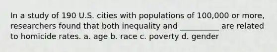 In a study of 190 U.S. cities with populations of 100,000 or more, researchers found that both inequality and __________ are related to homicide rates. a. age b. race c. poverty d. gender