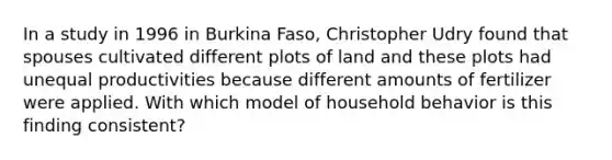 In a study in 1996 in Burkina Faso, Christopher Udry found that spouses cultivated different plots of land and these plots had unequal productivities because different amounts of fertilizer were applied. With which model of household behavior is this finding consistent?