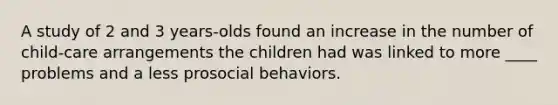 A study of 2 and 3 years-olds found an increase in the number of child-care arrangements the children had was linked to more ____ problems and a less prosocial behaviors.