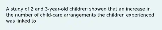 A study of 2 and 3-year-old children showed that an increase in the number of child-care arrangements the children experienced was linked to