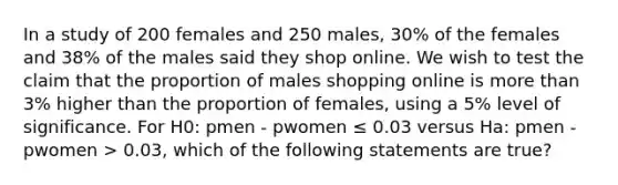 In a study of 200 females and 250 males, 30% of the females and 38% of the males said they shop online. We wish to test the claim that the proportion of males shopping online is more than 3% higher than the proportion of females, using a 5% level of significance. For H0: pmen - pwomen ≤ 0.03 versus Ha: pmen - pwomen > 0.03, which of the following statements are true?