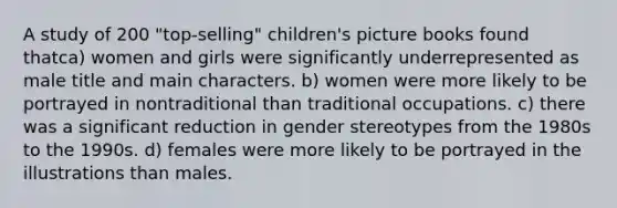 A study of 200 "top-selling" children's picture books found thatca) women and girls were significantly underrepresented as male title and main characters. b) women were more likely to be portrayed in nontraditional than traditional occupations. c) there was a significant reduction in gender stereotypes from the 1980s to the 1990s. d) females were more likely to be portrayed in the illustrations than males.