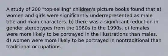 A study of 200 "top-selling" children's picture books found that a) women and girls were significantly underrepresented as male title and main characters. b) there was a significant reduction in gender stereotypes from the 1980s to the 1990s. c) females were more likely to be portrayed in the illustrations than males. d) women were more likely to be portrayed in nontraditional than traditional occupations.