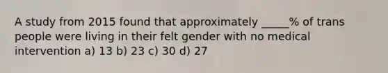 A study from 2015 found that approximately _____% of trans people were living in their felt gender with no medical intervention a) 13 b) 23 c) 30 d) 27