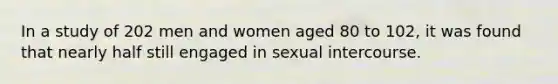 In a study of 202 men and women aged 80 to 102, it was found that nearly half still engaged in sexual intercourse.