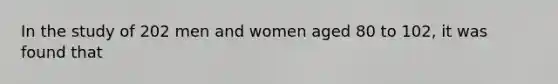 In the study of 202 men and women aged 80 to 102, it was found that