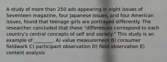 A study of more than 250 ads appearing in eight issues of Seventeen magazine, four Japanese issues, and four American issues, found that teenage girls are portrayed differently. The researcher concluded that these "differences correspond to each country's central concepts of self and society." This study is an example of ________. A) value measurement B) consumer fieldwork C) participant observation D) field observation E) content analysis