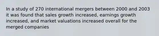 In a study of 270 international mergers between 2000 and 2003 it was found that sales growth increased, earnings growth increased, and market valuations increased overall for the merged companies